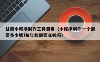 明港甘肃小程序制作工具费用（小程序制作一个需要多少钱!每年都需要交钱吗）