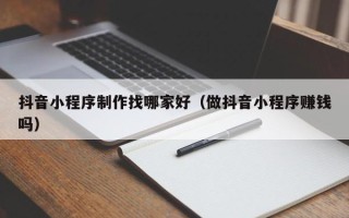 明港抖音小程序制作找哪家好（做抖音小程序赚钱吗）