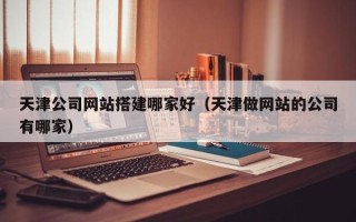 明港天津公司网站搭建哪家好（天津做网站的公司有哪家）