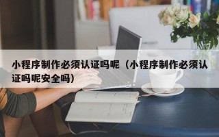 明港小程序制作必须认证吗呢（小程序制作必须认证吗呢安全吗）