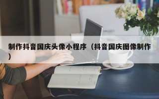 明港制作抖音国庆头像小程序（抖音国庆图像制作）