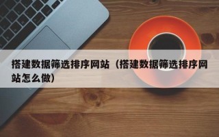 明港搭建数据筛选排序网站（搭建数据筛选排序网站怎么做）
