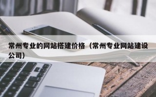 明港常州专业的网站搭建价格（常州专业网站建设公司）