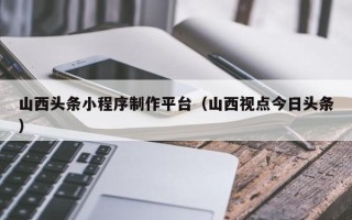 明港山西头条小程序制作平台（山西视点今日头条）